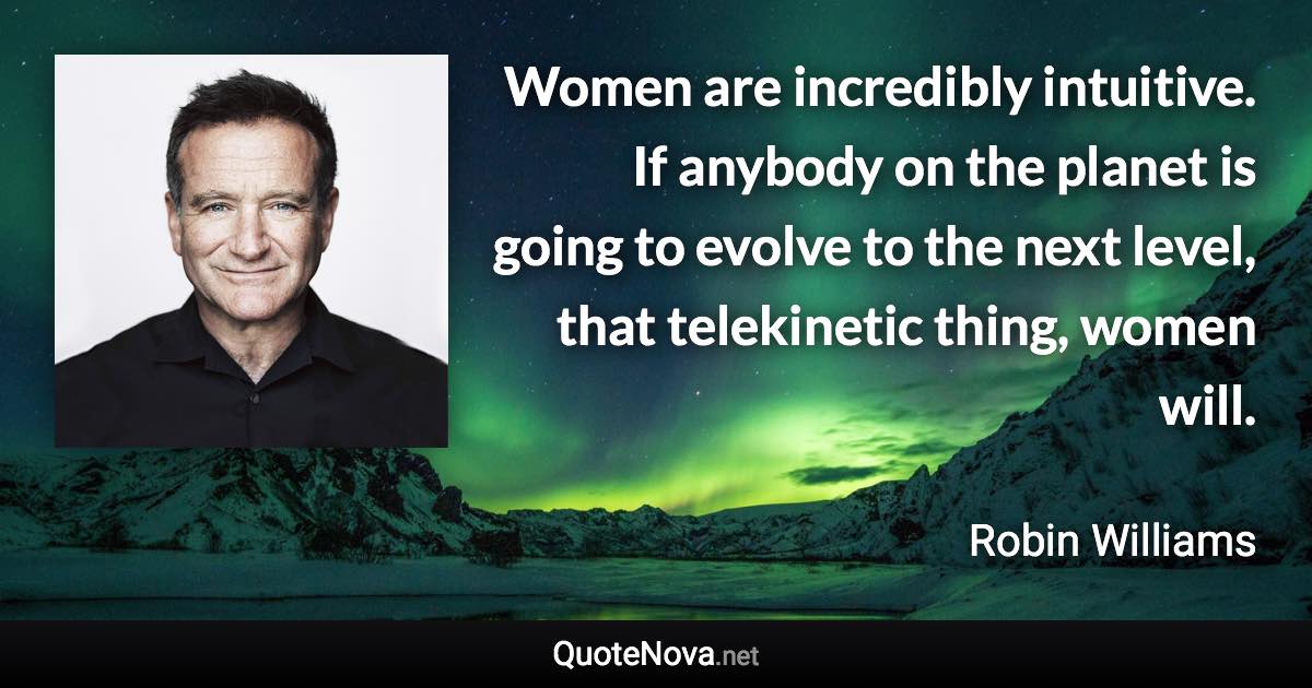 Women are incredibly intuitive. If anybody on the planet is going to evolve to the next level, that telekinetic thing, women will. - Robin Williams quote