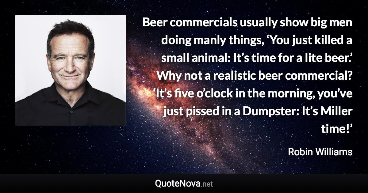 Beer commercials usually show big men doing manly things, ‘You just killed a small animal: It’s time for a lite beer.’ Why not a realistic beer commercial? ‘It’s five o’clock in the morning, you’ve just pissed in a Dumpster: It’s Miller time!’ - Robin Williams quote