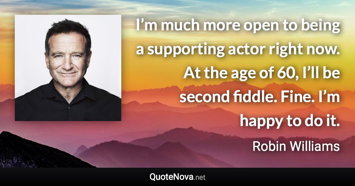 I’m much more open to being a supporting actor right now. At the age of 60, I’ll be second fiddle. Fine. I’m happy to do it. - Robin Williams quote