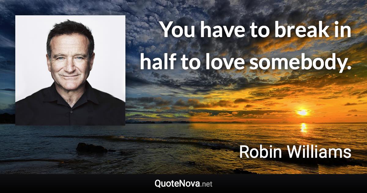 You have to break in half to love somebody. - Robin Williams quote