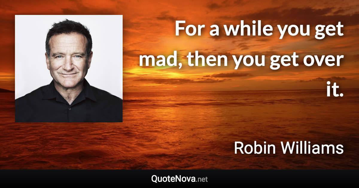 For a while you get mad, then you get over it. - Robin Williams quote