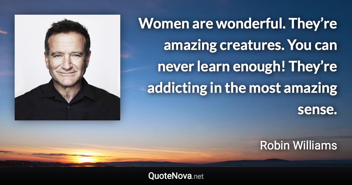 Women are wonderful. They’re amazing creatures. You can never learn enough! They’re addicting in the most amazing sense. - Robin Williams quote