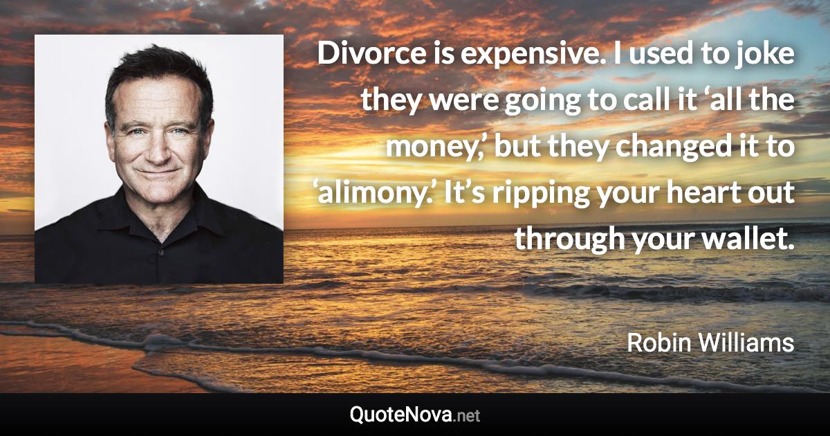 Divorce is expensive. I used to joke they were going to call it ‘all the money,’ but they changed it to ‘alimony.’ It’s ripping your heart out through your wallet. - Robin Williams quote