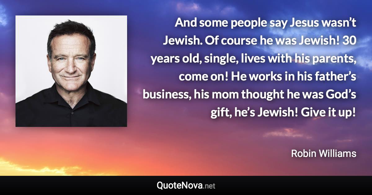 And some people say Jesus wasn’t Jewish. Of course he was Jewish! 30 years old, single, lives with his parents, come on! He works in his father’s business, his mom thought he was God’s gift, he’s Jewish! Give it up! - Robin Williams quote