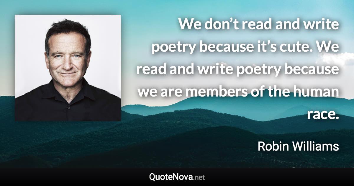 We don’t read and write poetry because it’s cute. We read and write poetry because we are members of the human race. - Robin Williams quote