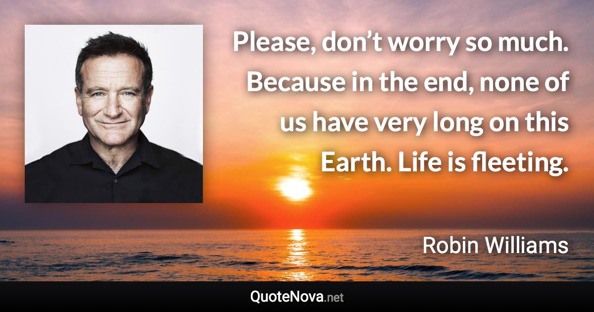 Please, don’t worry so much. Because in the end, none of us have very long on this Earth. Life is fleeting. - Robin Williams quote