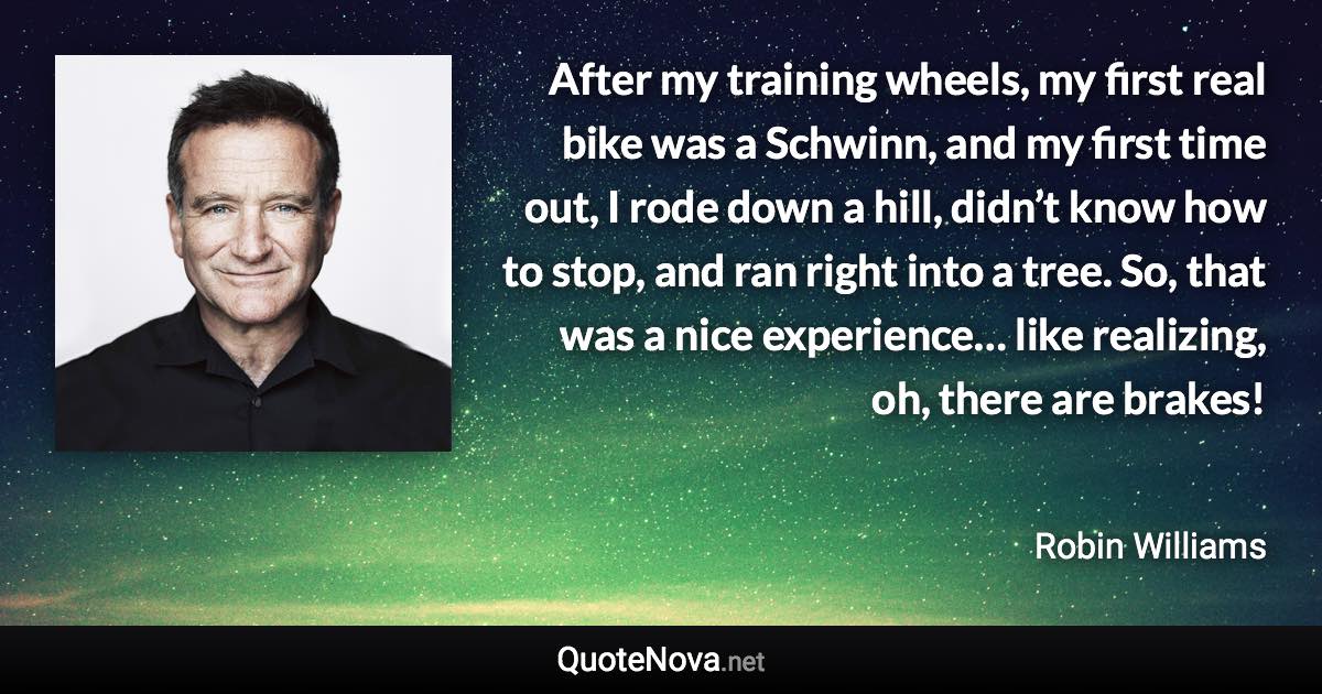 After my training wheels, my first real bike was a Schwinn, and my first time out, I rode down a hill, didn’t know how to stop, and ran right into a tree. So, that was a nice experience… like realizing, oh, there are brakes! - Robin Williams quote