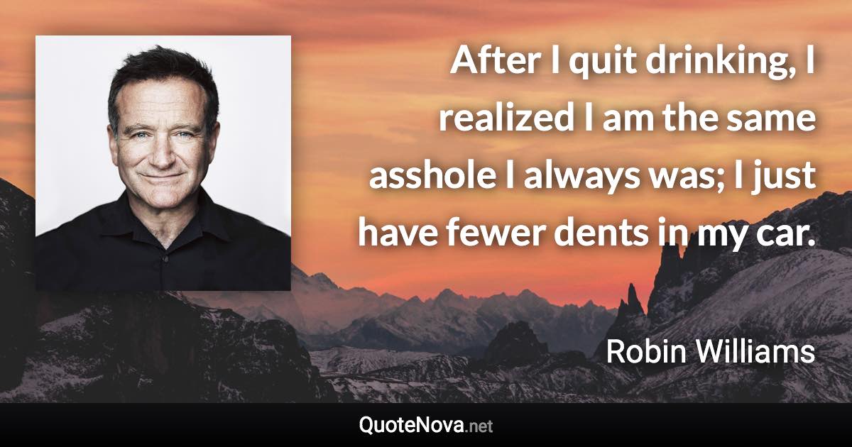After I quit drinking, I realized I am the same asshole I always was; I just have fewer dents in my car. - Robin Williams quote