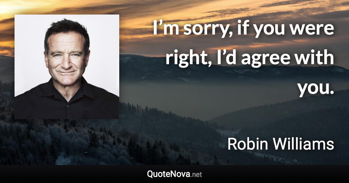 I’m sorry, if you were right, I’d agree with you. - Robin Williams quote