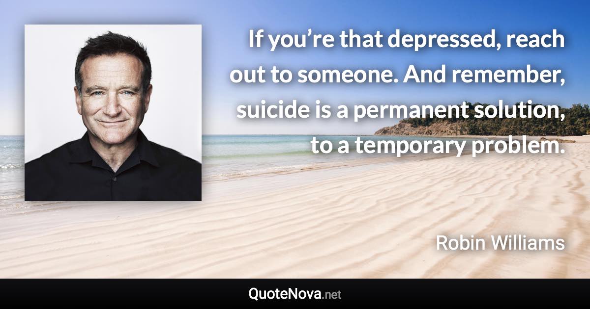 If you’re that depressed, reach out to someone. And remember, suicide is a permanent solution, to a temporary problem. - Robin Williams quote