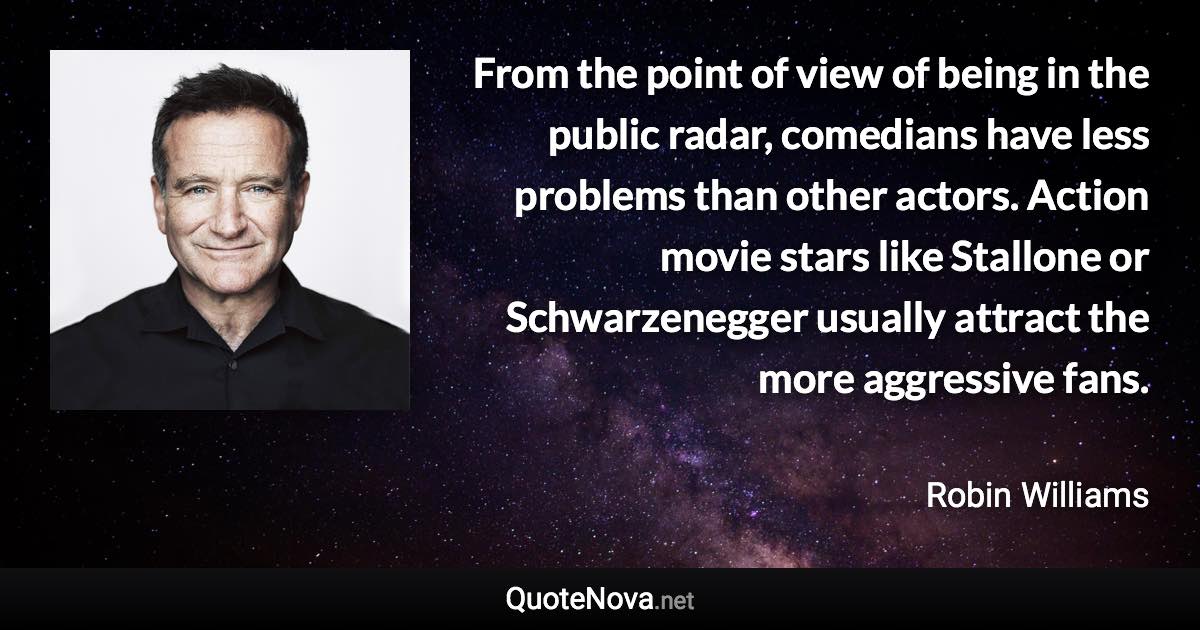 From the point of view of being in the public radar, comedians have less problems than other actors. Action movie stars like Stallone or Schwarzenegger usually attract the more aggressive fans. - Robin Williams quote