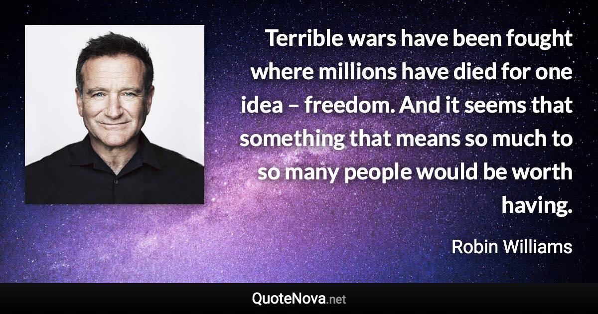 Terrible wars have been fought where millions have died for one idea – freedom. And it seems that something that means so much to so many people would be worth having. - Robin Williams quote