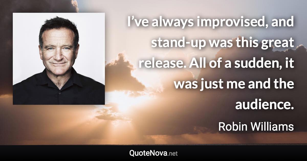 I’ve always improvised, and stand-up was this great release. All of a sudden, it was just me and the audience. - Robin Williams quote