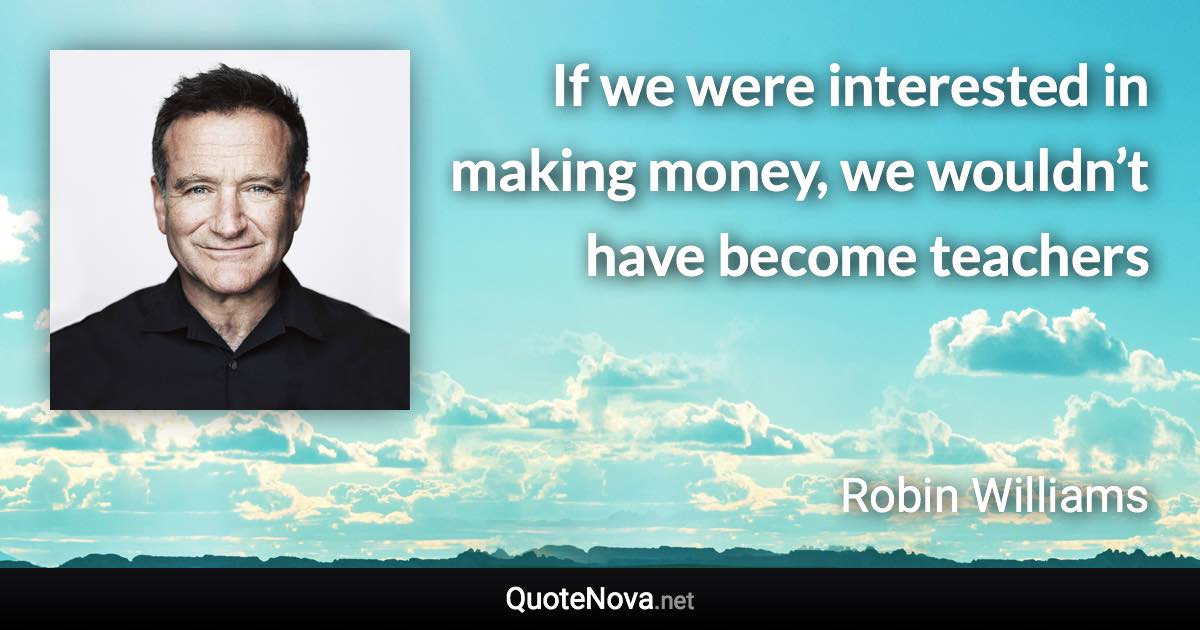 If we were interested in making money, we wouldn’t have become teachers - Robin Williams quote