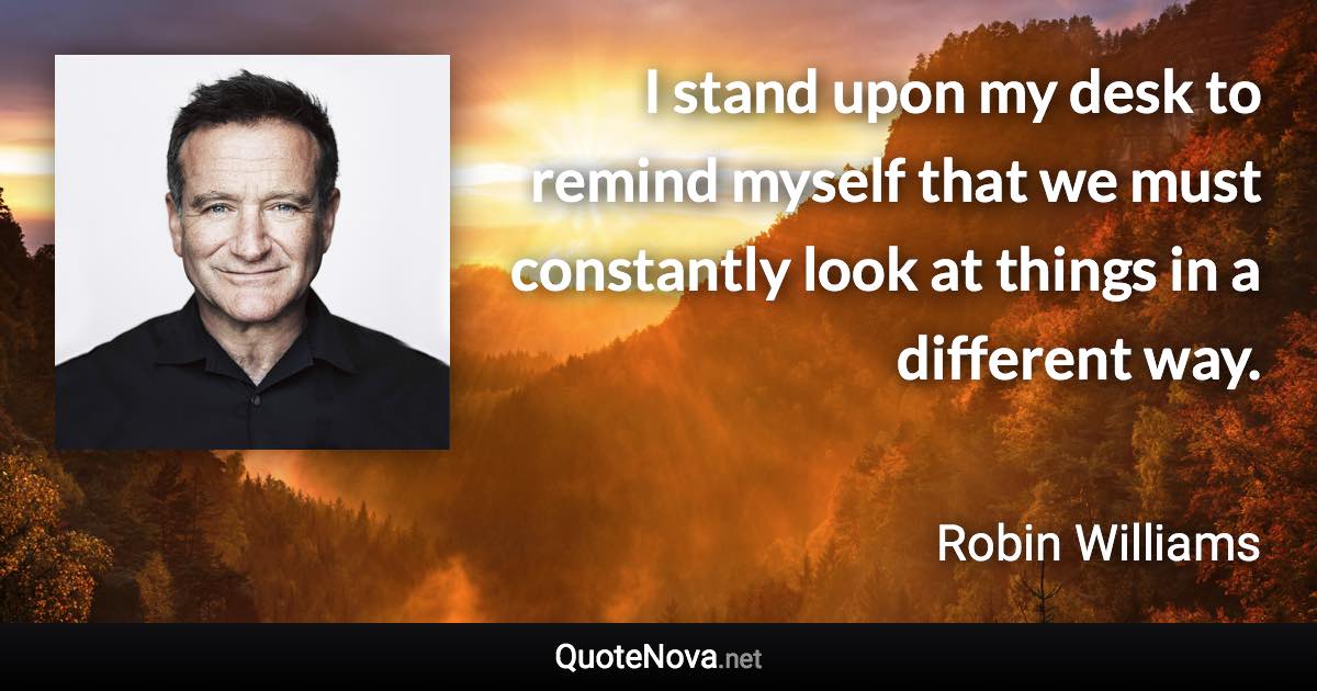 I stand upon my desk to remind myself that we must constantly look at things in a different way. - Robin Williams quote