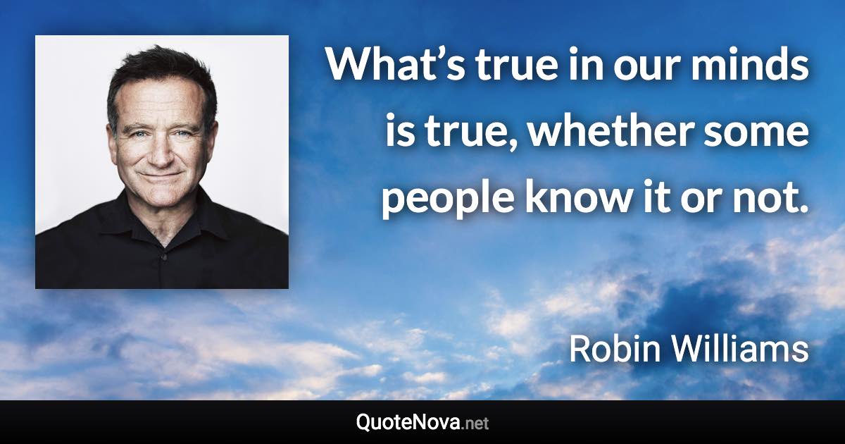 What’s true in our minds is true, whether some people know it or not. - Robin Williams quote