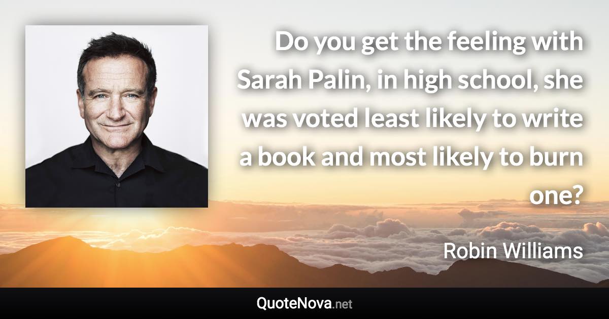 Do you get the feeling with Sarah Palin, in high school, she was voted least likely to write a book and most likely to burn one? - Robin Williams quote