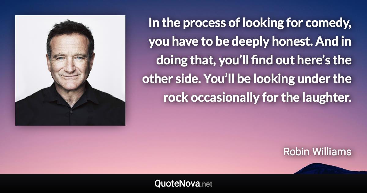 In the process of looking for comedy, you have to be deeply honest. And in doing that, you’ll find out here’s the other side. You’ll be looking under the rock occasionally for the laughter. - Robin Williams quote