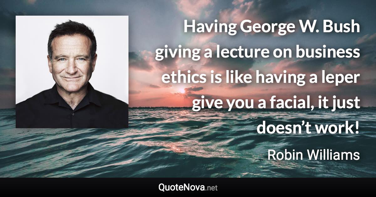 Having George W. Bush giving a lecture on business ethics is like having a leper give you a facial, it just doesn’t work! - Robin Williams quote