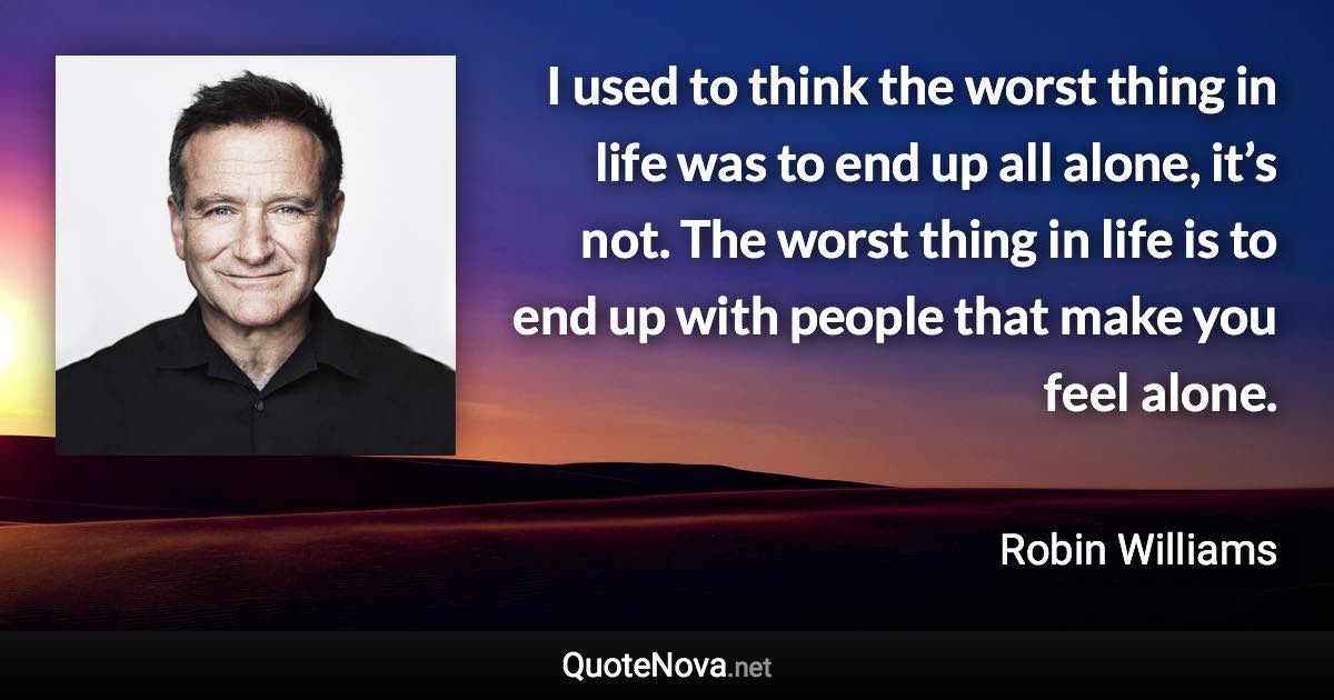 I used to think the worst thing in life was to end up all alone, it’s not. The worst thing in life is to end up with people that make you feel alone. - Robin Williams quote