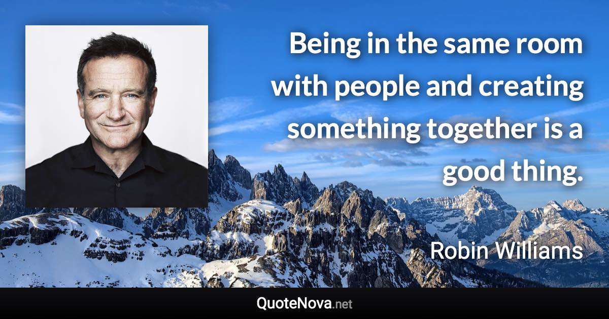Being in the same room with people and creating something together is a good thing. - Robin Williams quote