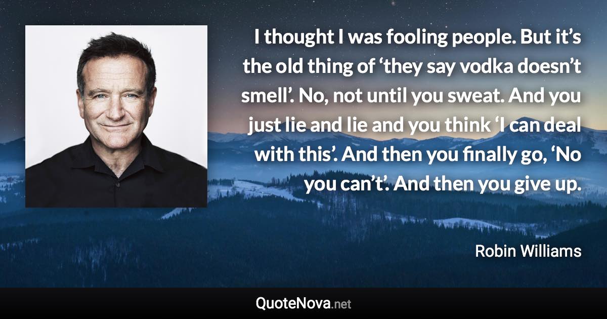 I thought I was fooling people. But it’s the old thing of ‘they say vodka doesn’t smell’. No, not until you sweat. And you just lie and lie and you think ‘I can deal with this’. And then you finally go, ‘No you can’t’. And then you give up. - Robin Williams quote