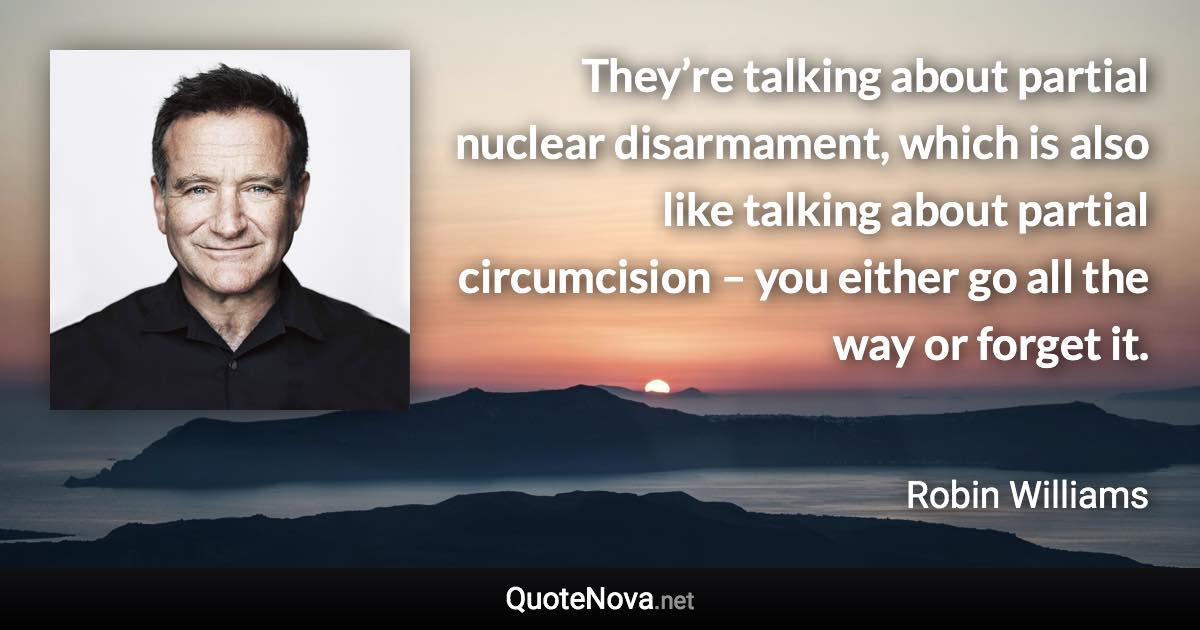 They’re talking about partial nuclear disarmament, which is also like talking about partial circumcision – you either go all the way or forget it. - Robin Williams quote