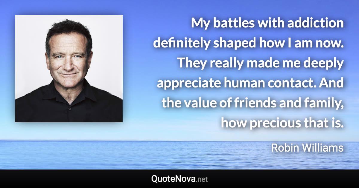 My battles with addiction definitely shaped how I am now. They really made me deeply appreciate human contact. And the value of friends and family, how precious that is. - Robin Williams quote