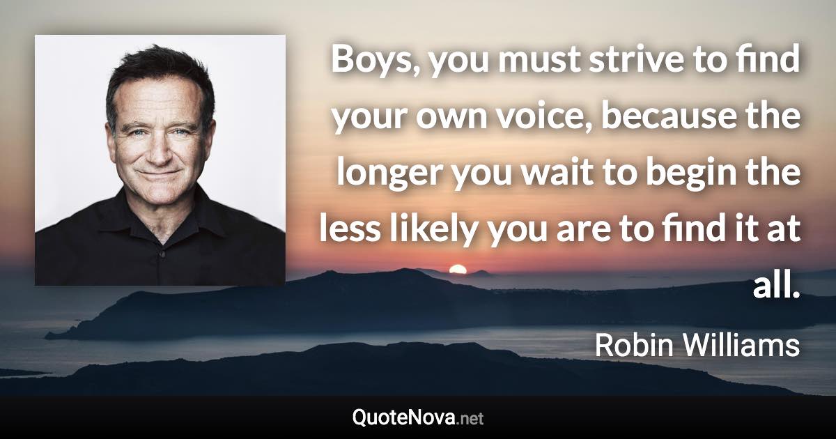 Boys, you must strive to find your own voice, because the longer you wait to begin the less likely you are to find it at all. - Robin Williams quote
