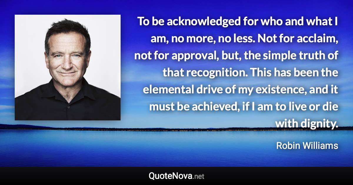 To be acknowledged for who and what I am, no more, no less. Not for acclaim, not for approval, but, the simple truth of that recognition. This has been the elemental drive of my existence, and it must be achieved, if I am to live or die with dignity. - Robin Williams quote