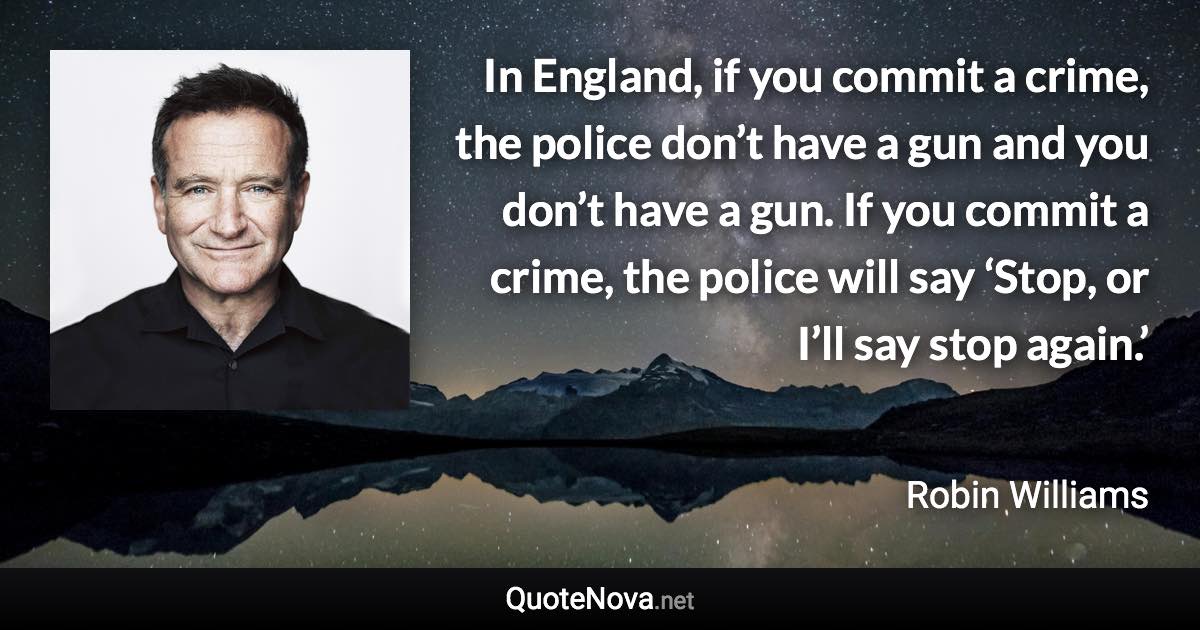 In England, if you commit a crime, the police don’t have a gun and you don’t have a gun. If you commit a crime, the police will say ‘Stop, or I’ll say stop again.’ - Robin Williams quote