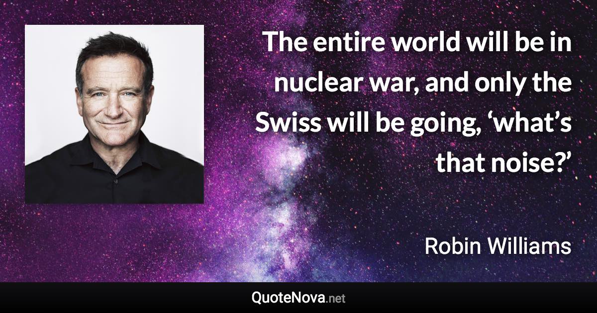 The entire world will be in nuclear war, and only the Swiss will be going, ‘what’s that noise?’ - Robin Williams quote