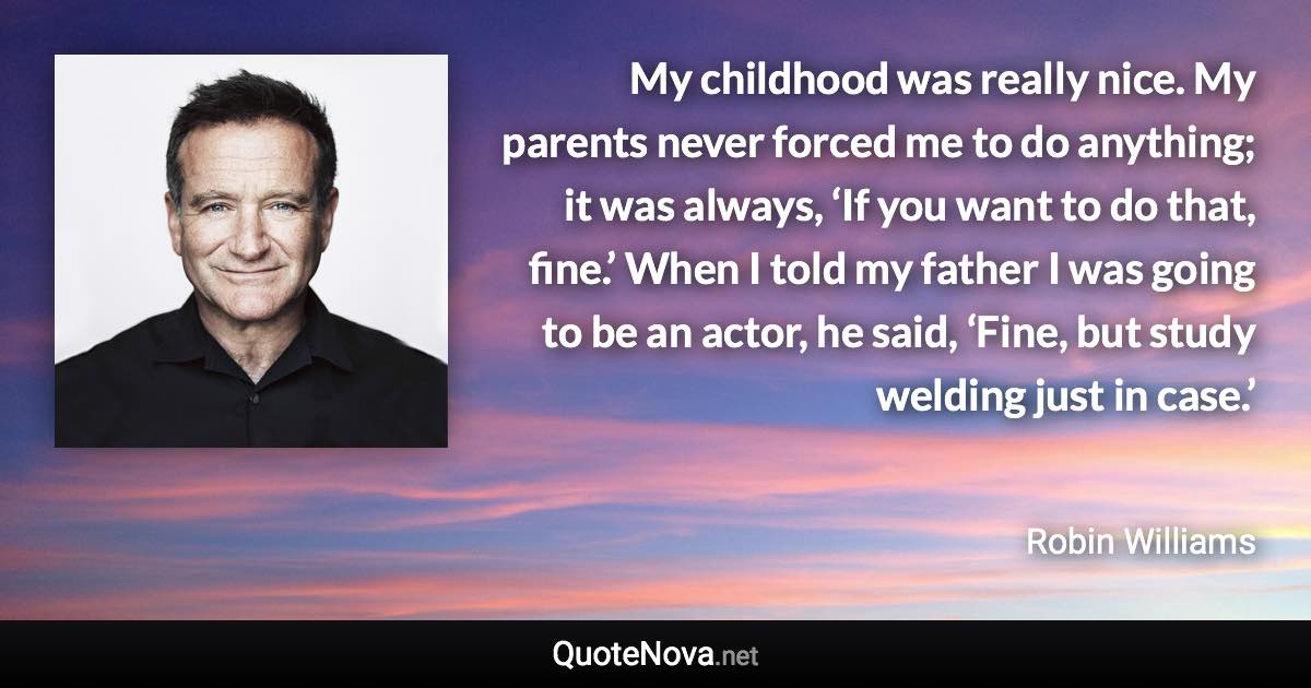 My childhood was really nice. My parents never forced me to do anything; it was always, ‘If you want to do that, fine.’ When I told my father I was going to be an actor, he said, ‘Fine, but study welding just in case.’ - Robin Williams quote