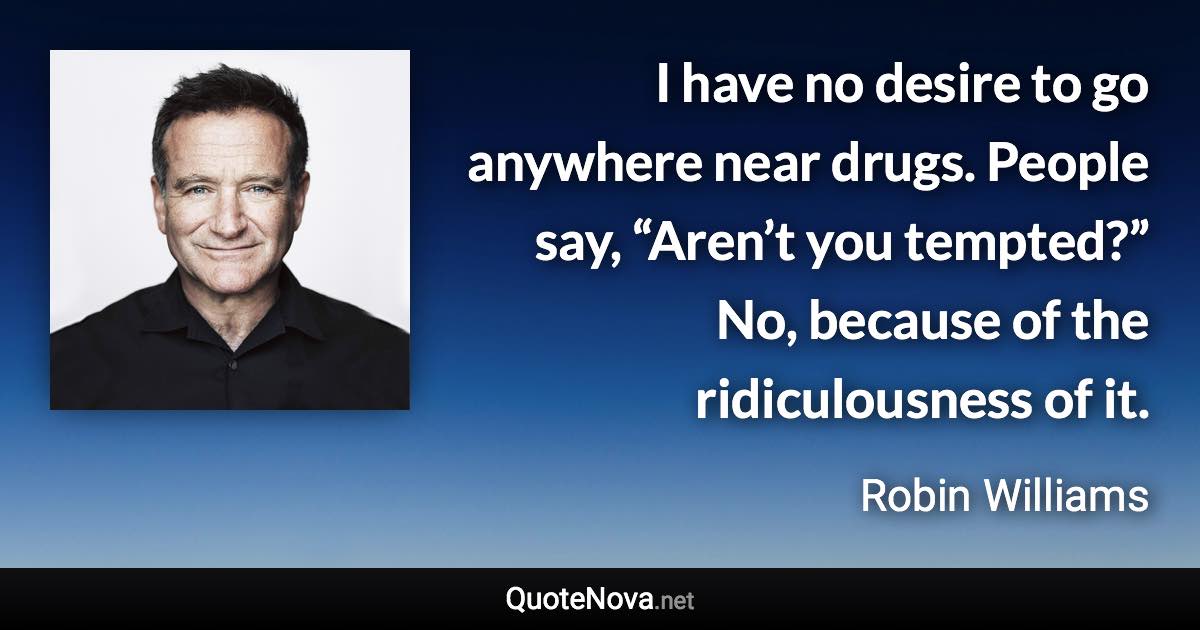 I have no desire to go anywhere near drugs. People say, “Aren’t you tempted?” No, because of the ridiculousness of it. - Robin Williams quote