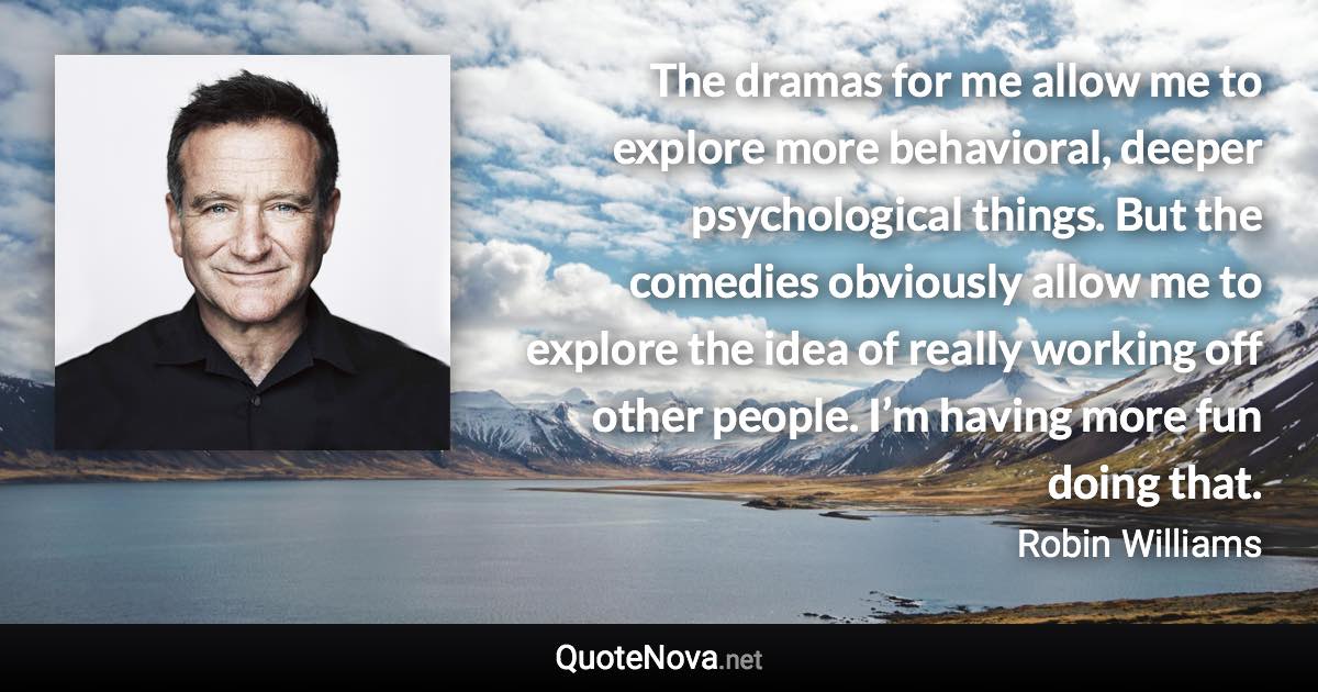 The dramas for me allow me to explore more behavioral, deeper psychological things. But the comedies obviously allow me to explore the idea of really working off other people. I’m having more fun doing that. - Robin Williams quote