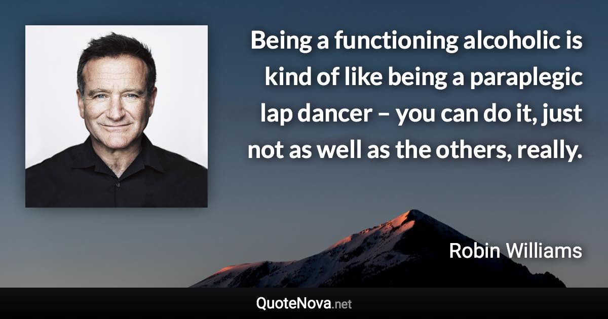 Being a functioning alcoholic is kind of like being a paraplegic lap dancer – you can do it, just not as well as the others, really. - Robin Williams quote