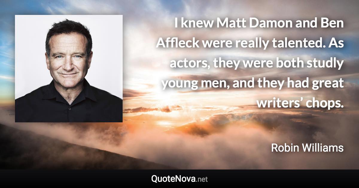 I knew Matt Damon and Ben Affleck were really talented. As actors, they were both studly young men, and they had great writers’ chops. - Robin Williams quote