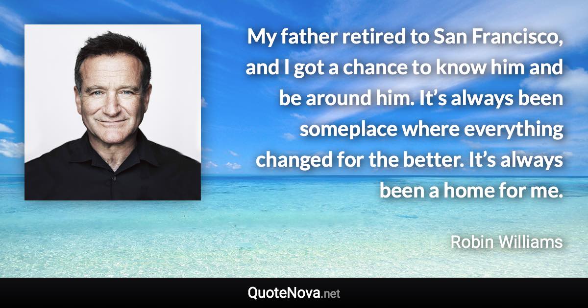 My father retired to San Francisco, and I got a chance to know him and be around him. It’s always been someplace where everything changed for the better. It’s always been a home for me. - Robin Williams quote