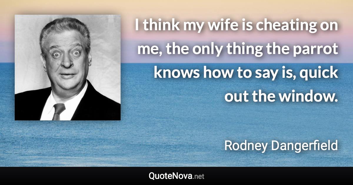 I think my wife is cheating on me, the only thing the parrot knows how to say is, quick out the window. - Rodney Dangerfield quote