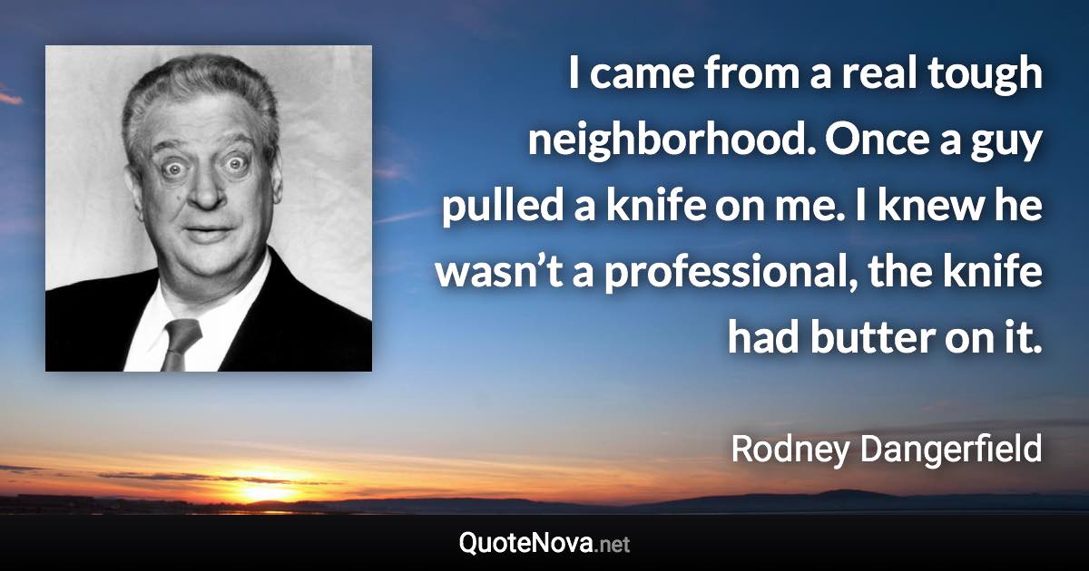 I came from a real tough neighborhood. Once a guy pulled a knife on me. I knew he wasn’t a professional, the knife had butter on it. - Rodney Dangerfield quote