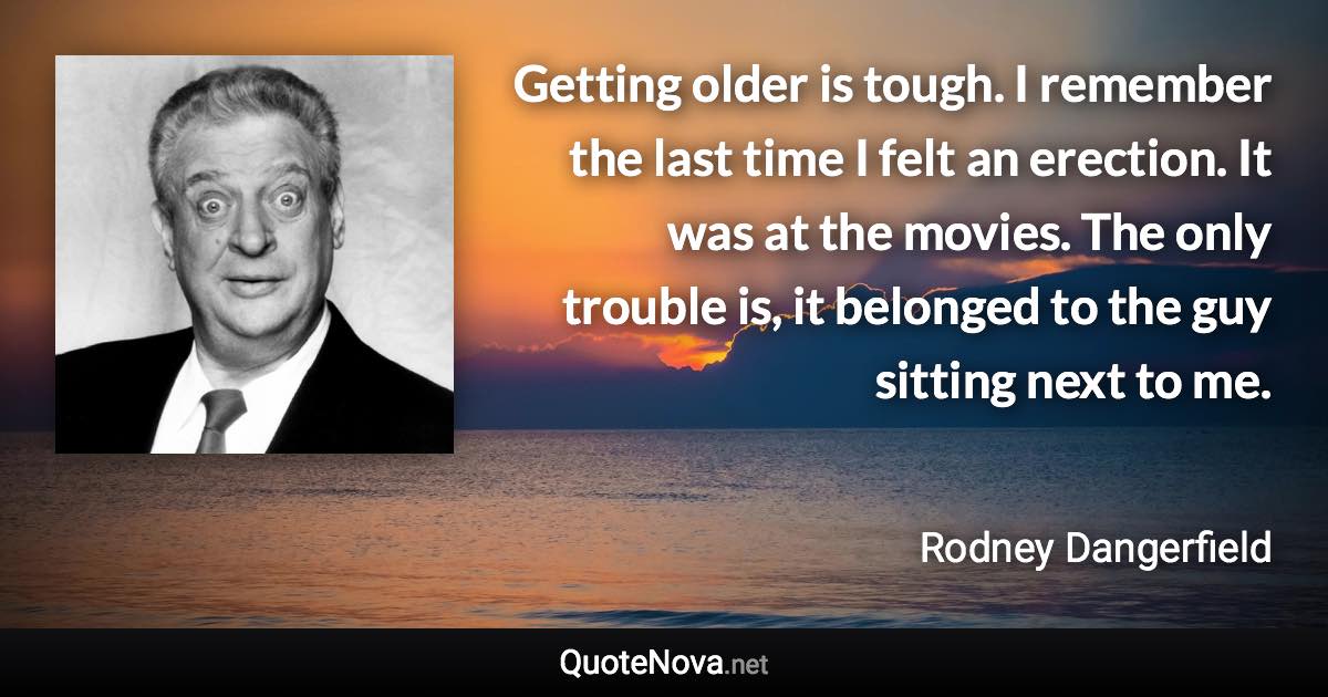 Getting older is tough. I remember the last time I felt an erection. It was at the movies. The only trouble is, it belonged to the guy sitting next to me. - Rodney Dangerfield quote