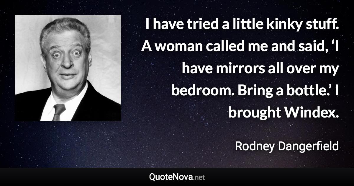 I have tried a little kinky stuff. A woman called me and said, ‘I have mirrors all over my bedroom. Bring a bottle.’ I brought Windex. - Rodney Dangerfield quote