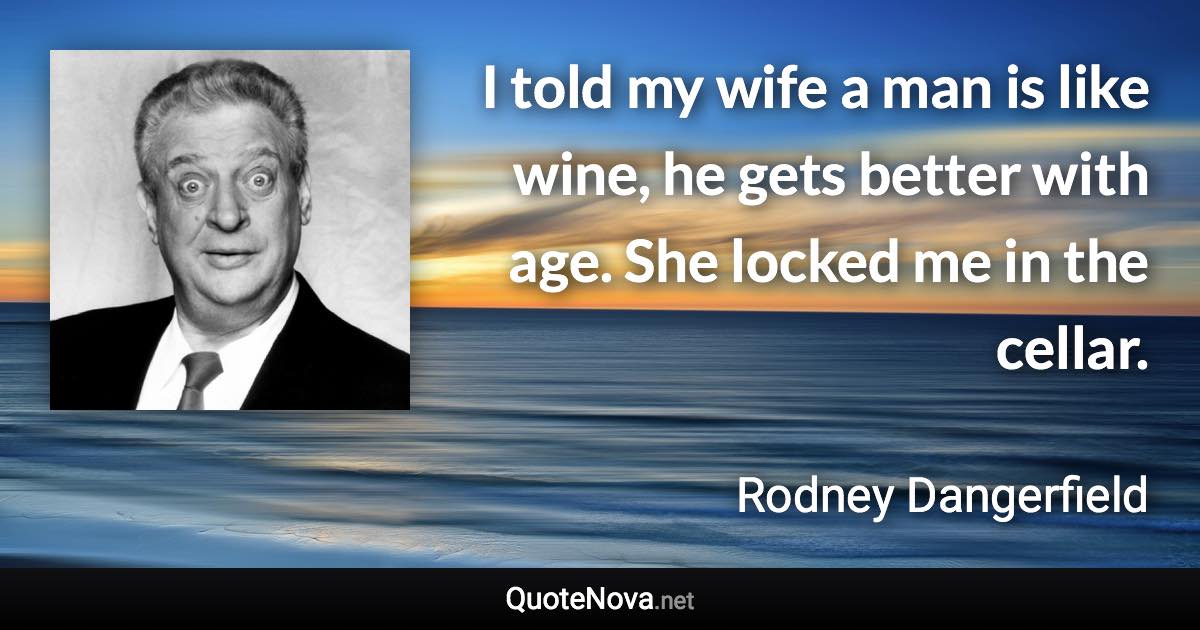 I told my wife a man is like wine, he gets better with age. She locked me in the cellar. - Rodney Dangerfield quote