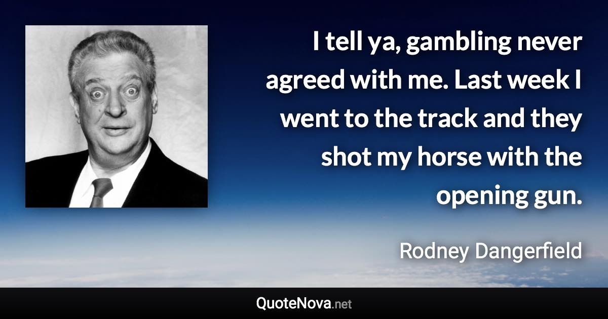 I tell ya, gambling never agreed with me. Last week I went to the track and they shot my horse with the opening gun. - Rodney Dangerfield quote