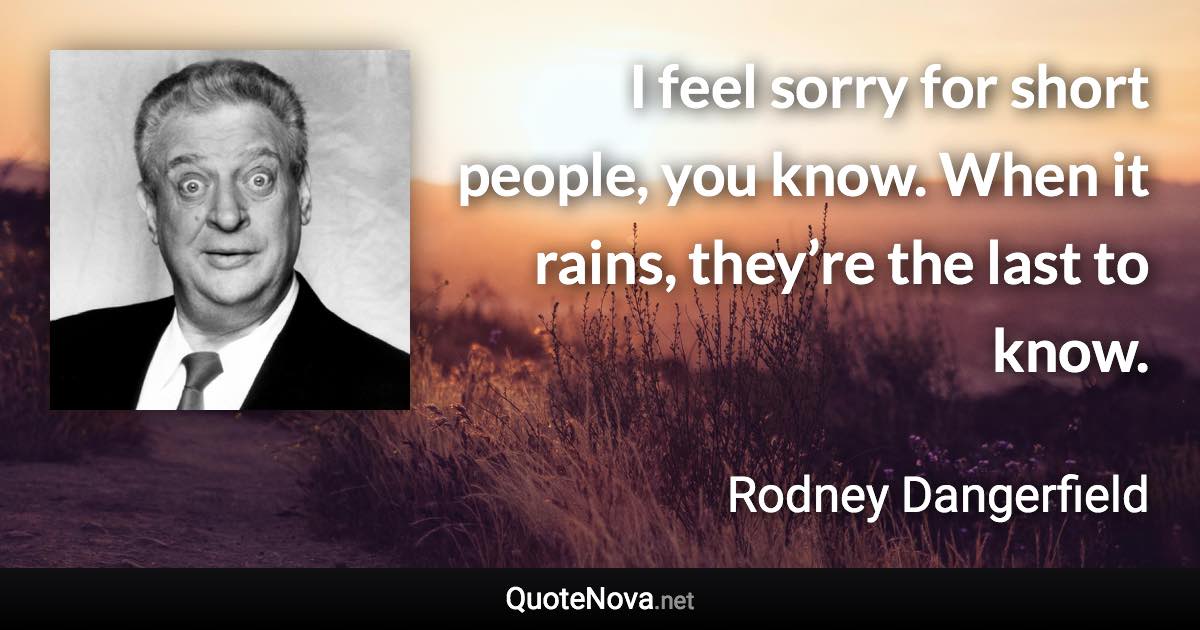 I feel sorry for short people, you know. When it rains, they’re the last to know. - Rodney Dangerfield quote