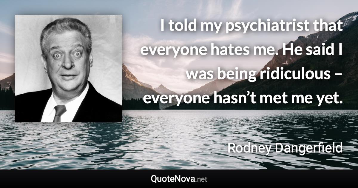 I told my psychiatrist that everyone hates me. He said I was being ridiculous – everyone hasn’t met me yet. - Rodney Dangerfield quote