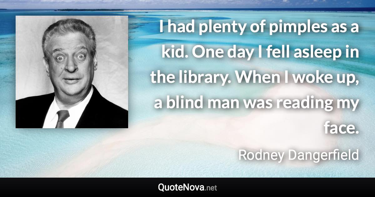 I had plenty of pimples as a kid. One day I fell asleep in the library. When I woke up, a blind man was reading my face. - Rodney Dangerfield quote