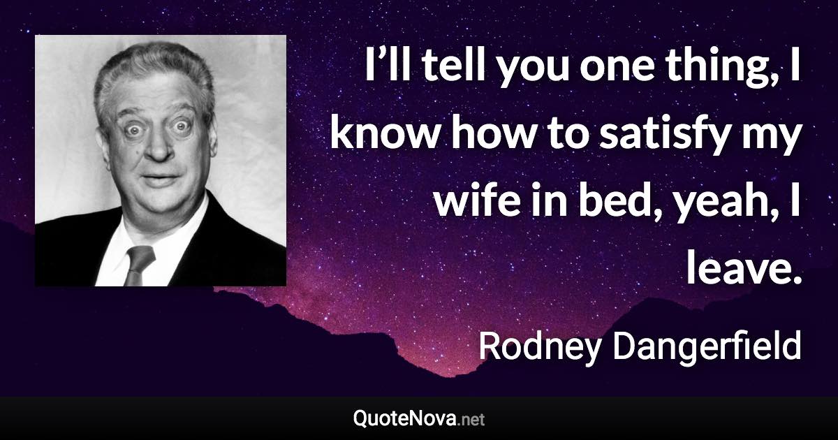 I’ll tell you one thing, I know how to satisfy my wife in bed, yeah, I leave. - Rodney Dangerfield quote