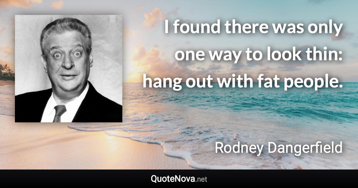 I found there was only one way to look thin: hang out with fat people. - Rodney Dangerfield quote