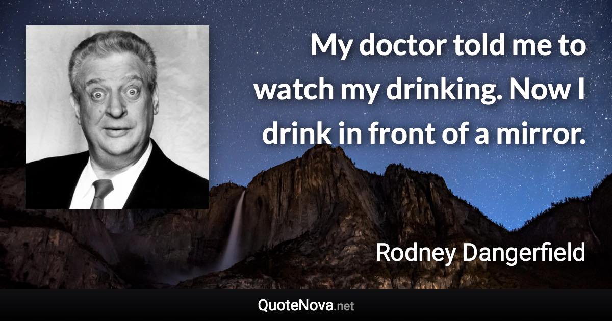 My doctor told me to watch my drinking. Now I drink in front of a mirror. - Rodney Dangerfield quote